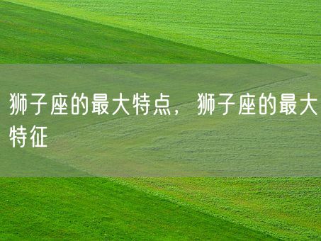 狮子座的最大特点，狮子座的最大特征(图1)
