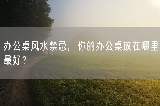 办公桌风水禁忌，你的办公桌放在哪里最好？(图1)