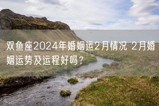 双鱼座2024年婚姻运2月情况 2月婚姻运势及运程好吗？(图1)