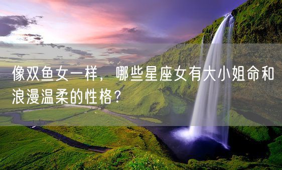 像双鱼女一样，哪些星座女有大小姐命和浪漫温柔的性格？(图1)