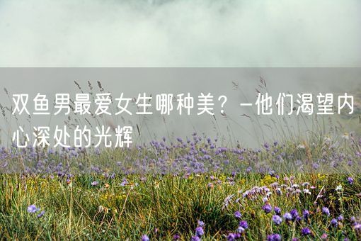双鱼男最爱女生哪种美？-他们渴望内心深处的光辉(图1)