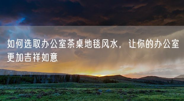 如何选取办公室茶桌地毯风水，让你的办公室更加吉祥如意(图1)