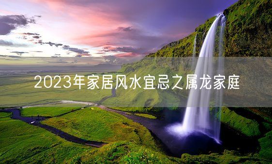 2023年家居风水宜忌之属龙家庭(图1)