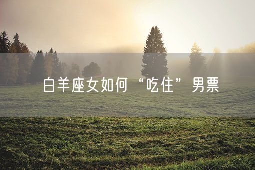 白羊座女如何“吃住”男票(图1)