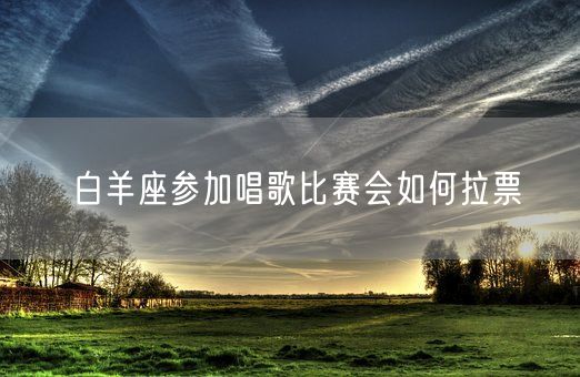 白羊座参加唱歌比赛会如何拉票(图1)