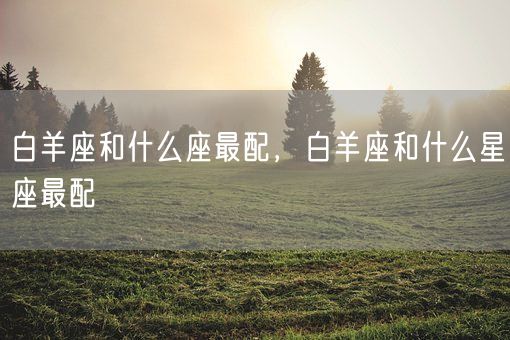 白羊座和什么座最配，白羊座和什么星座最配(图1)