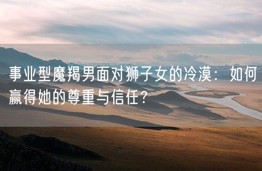 事业型魔羯男面对狮子女的冷漠：如何赢得她的尊重与信任？(图1)