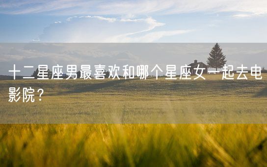 十二星座男最喜欢和哪个星座女一起去电影院？(图1)