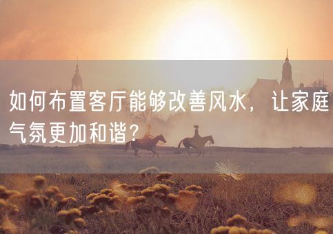 如何布置客厅能够改善风水，让家庭气氛更加和谐？(图1)