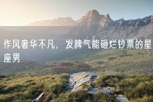 作风奢华不凡，发脾气能砸烂钞票的星座男(图1)
