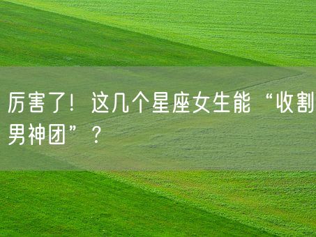 厉害了！这几个星座女生能“收割男神团”？(图1)