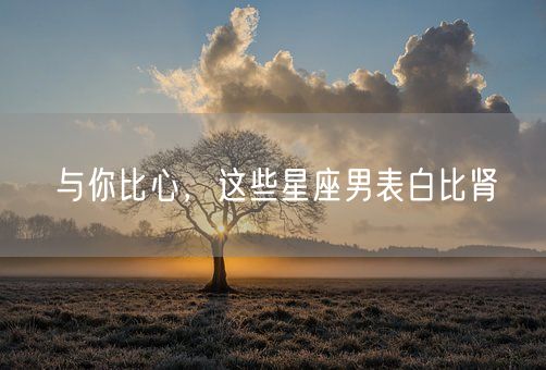 与你比心，这些星座男表白比肾(图1)