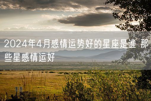 2024年4月感情运势好的星座是谁 那些星感情运好(图1)
