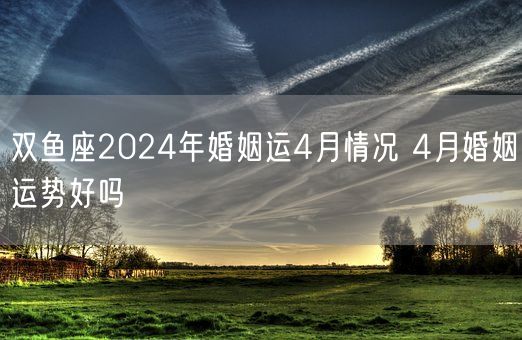 双鱼座2024年婚姻运4月情况 4月婚姻运势好吗(图1)