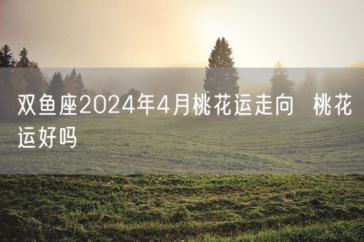 双鱼座2024年4月桃花运走向  桃花运好吗(图1)