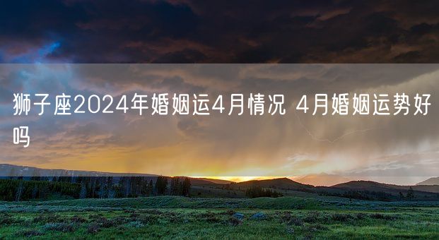 狮子座2024年婚姻运4月情况 4月婚姻运势好吗(图1)