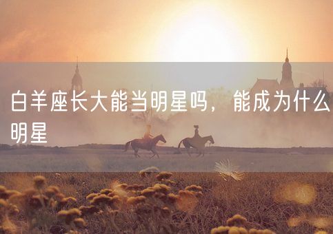 白羊座长大能当明星吗，能成为什么明星(图1)