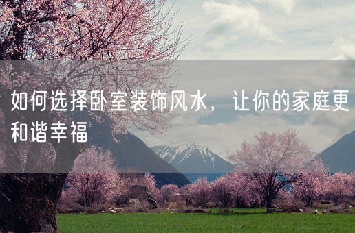 如何选择卧室装饰风水，让你的家庭更和谐幸福(图1)