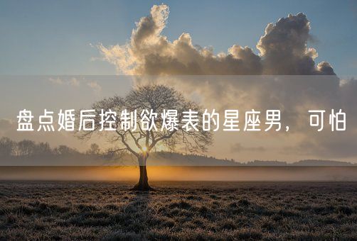 盘点婚后控制欲爆表的星座男，可怕(图1)