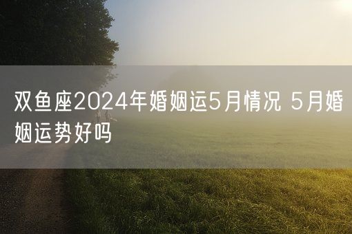 双鱼座2024年婚姻运5月情况 5月婚姻运势好吗(图1)