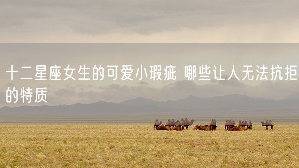 十二星座女生的可爱小瑕疵 哪些让人无法抗拒的特质(图1)
