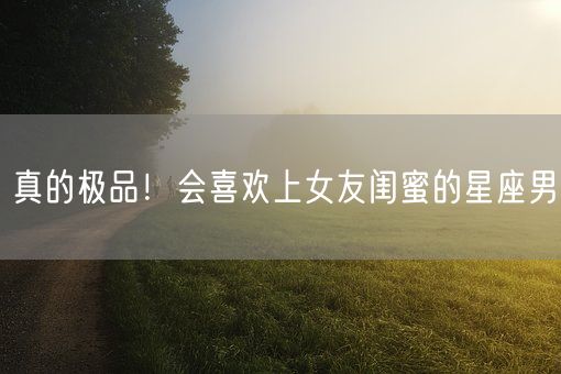 真的极品！会喜欢上女友闺蜜的星座男(图1)