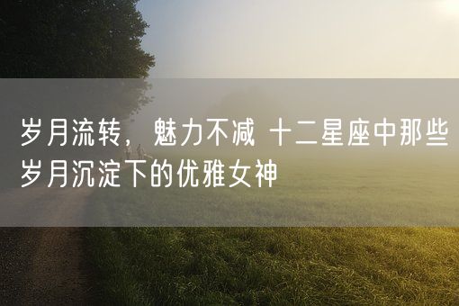 岁月流转，魅力不减 十二星座中那些岁月沉淀下的优雅女神(图1)