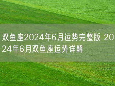 双鱼座2024年6月运势完整版 2024年6月双鱼座运势详解(图1)