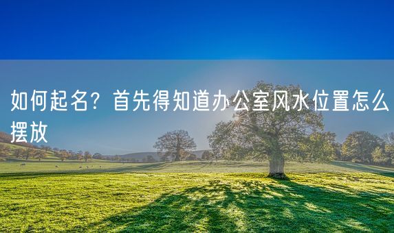 如何起名？首先得知道办公室风水位置怎么摆放(图1)