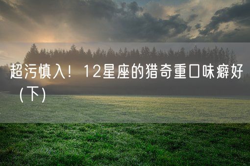 超污慎入!12星座的猎奇重口味癖好(下)(图1) 超污慎入!12星座的猎奇重口味癖好(下)(图1)