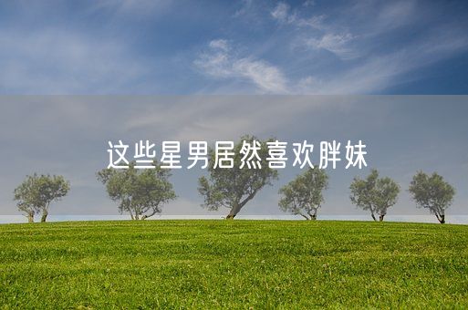 这些星男居然喜欢胖妹(图1) 这些星男居然喜欢胖妹(图1)