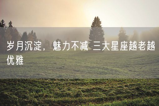 岁月沉淀，魅力不减 三大星座越老越优雅(图1)