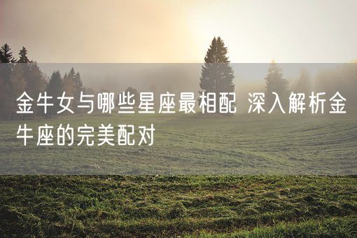 金牛女与哪些星座最相配 深入解析金牛座的完美配对(图1) 金牛女与哪些星座最相配 深入解析金牛座的完美配对(图1)