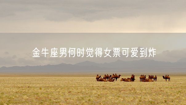 金牛座男何时觉得女票可爱到炸(图1) 金牛座男何时觉得女票可爱到炸(图1)