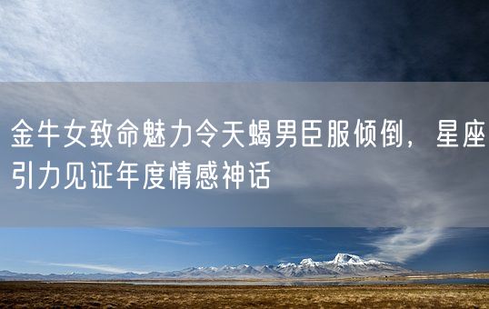 金牛女致命魅力令天蝎男臣服倾倒,星座引力见证年度情感神话(图1) 金牛女致命魅力令天蝎男臣服倾倒,星座引力见证年度情感神话(图1)