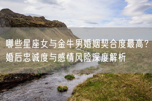 哪些星座女与金牛男婚姻契合度最高？婚后忠诚度与感情风险深度解析(图1)