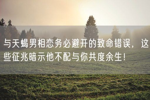 与天蝎男相恋务必避开的致命错误，这些征兆暗示他不配与你共度余生！(图1)