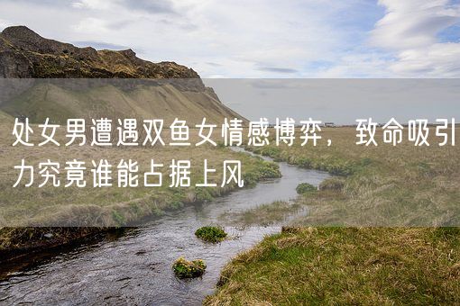 处女男遭遇双鱼女情感博弈，致命吸引力究竟谁能占据上风(图1)