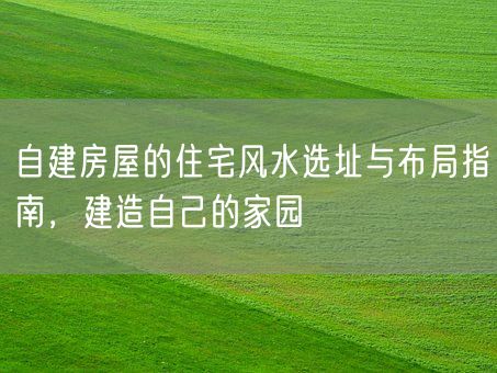自建房屋的住宅风水选址与布局指南，建造自己的家园(图1)