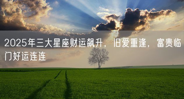 2025年三大星座财运飙升，旧爱重逢，富贵临门好运连连(图1)