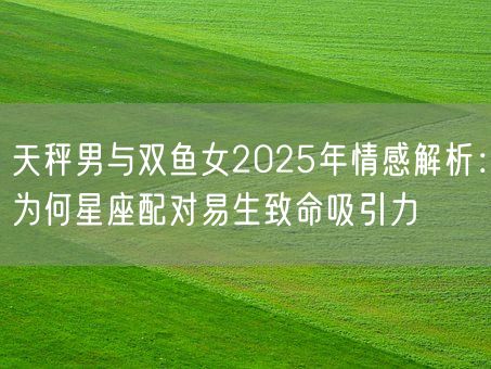 天秤男与双鱼女2025年情感解析：为何星座配对易生致命吸引力(图1)