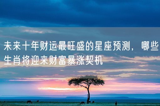 未来十年财运最旺盛的星座预测，哪些生肖将迎来财富暴涨契机(图1)