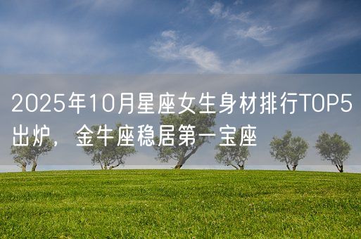 2025年10月星座女生身材排行TOP5出炉，金牛座稳居第一宝座(图1)
