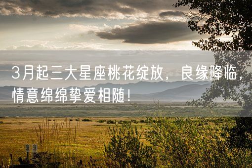 3月起三大星座桃花绽放，良缘降临，情意绵绵挚爱相随！(图1)