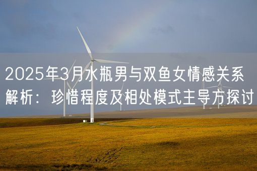2025年3月水瓶男与双鱼女情感关系解析：珍惜程度及相处模式主导方探讨(图1)
