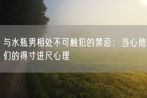 与水瓶男相处不可触犯的禁忌：当心他们的得寸进尺心理(图1)