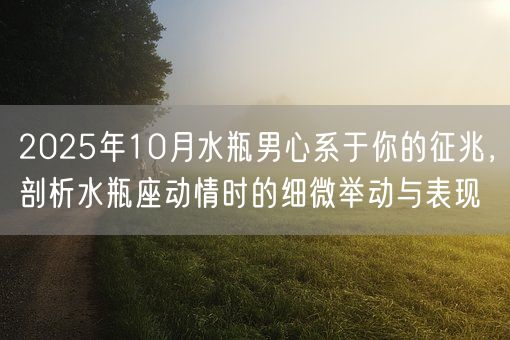 2025年10月水瓶男心系于你的征兆，剖析水瓶座动情时的细微举动与表现(图1)