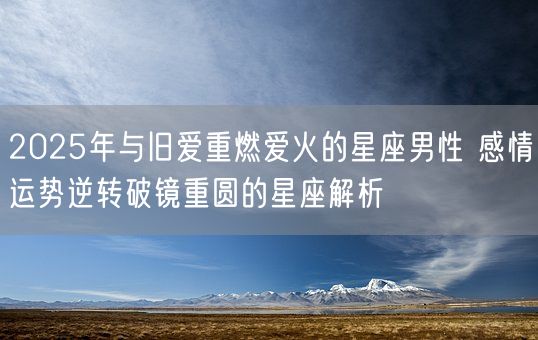 2025年与旧爱重燃爱火的星座男性 感情运势逆转破镜重圆的星座解析(图1)