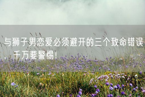 与狮子男恋爱必须避开的三个致命错误，千万要警惕！(图1)