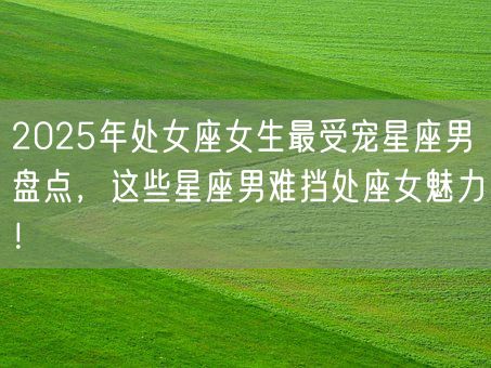 2025年处女座女生最受宠星座男盘点，这些星座男难挡处座女魅力！(图1)